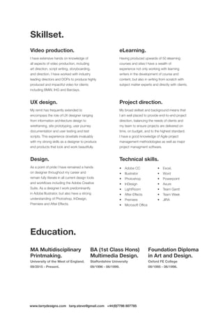 www.tarrydesigns.com tarry.steve@gmail.com +44(0)7786 607785
Video production.
I have extensive hands on knowledge of
all aspects of video production, including
art direction, script writing, storyboarding,
and direction. I have worked with industry
leading directors and DOPs to produce highly
produced and impactful video for clients
including BMW, IHG and Barclays.
UX design.
My remit has frequently extended to
encompass the role of UX designer ranging
from information architecture design to
wireframing, site prototyping, user journey
documentation and user testing and test
scripts. This experience dovetails invaluably
with my strong skills as a designer to produce
end products that look and work beautifully.
Design.
As a point of pride I have remained a hands
on designer throughout my career and
remain fully literate in all current design tools
and workflows including the Adobe Creative
Suite. As a designer I work predominantly
in Adobe Illustrator, but also have a strong
understanding of Photoshop, InDesign,
Premiere and After Effects.
MA Multidisciplinary
Printmaking.
University of the West of England.
09/2015 - Present.
BA (1st Class Hons)
Multimedia Design.
Staffordshire University
09/1996 - 06/1999.
Foundation Diploma
in Art and Design.
Oxford FE College
09/1995 - 06/1996.
eLearning.
Having produced upwards of 50 elearning
courses and sites I have a wealth of
experience not only working with learning
writers in the development of course and
content, but also in writing from scratch with
subject matter experts and directly with clients.
Project direction.
My broad skillset and background means that
I am well placed to provide end-to-end project
direction, balancing the needs of clients and
my team to ensure projects are delivered on
time, on budget, and to the highest standard.
I have a good knowledge of Agile project
management methodologies as well as major
project managment software.
Technical skills.
•	 Adobe CC
•	 Illustrator
•	 Photoshop
•	 InDesign
•	 LightRoom
•	 After Effects
•	 Premiere
•	 Microsoft Office
•	 Excel,
•	 Word
•	 Powerpoint
•	 Axure
•	 Team Gantt
•	 Team Week
•	 JIRA
Skillset.
Education.
 