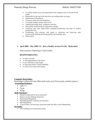 Panisetty.Durga Srinivas, Mobile: 9866575100
• To conduct market survey and responsible for the complete cycle of the sales for the
month.
• Responsible for the total work force those are working under my region.
• Appointment of Distributors.
• To procure orders from the distributors.
• To conduct monthly territory sales review.
• Updating knowledge about competitive activities.
• Successfully implementing the organization strategy.
• Conducted mass sales improvement campaigns,coordinating with plant to confirm
prompt deliveries.
• Coordinating with customer with regard to collections and improving sales
revenue.stock indenting,monitoring primary and secondary sales.
• Stock control.
 April 2008 – May 2009: M/s. Karvy Reality services Pvt ltd. Hyderabad
Sales executive: Reporting to Team Leader,
RESPONSIBILITIES:
• To make cold calls.
• To take appointments to the clients.
• To give feed back to team leader.
• To make daily DAILY SALES REPORT.
• To reach every month achievements.
Computer Knowledge:
Knowledge in Microsoft suite (Microsoft-word, excel, Power point, outlook express.)
Accounting Packages:
• Tally 7.2
• Focus
• Wings
Skills Summary:
• Should be responsible for given job profile.
• Ready to accept challenges & pressure.
• Relationship Management.
• Brand Management / Launches & Promotions.
• Man Management.
• A quick learner, self-motivated, good team leader and able to work independently.
Strengths:
• Self Confidence & Communication skills.
 