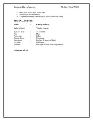 Panisetty.Durga Srinivas, Mobile: 9866575100
• I have ability to learn & use various tasks.
• Willingness to Accept Challenges
• Adaptable to change comfortably & zeal to learn new thing.
PERSONAL DETAILS:
Name : P.Durga srinivas
Father’s Name : P.Samba siva rao
Date of Birth : 17-12-1986
Sex : Male
Nationality : Indian
Marital Status : Unmarried
Languages : English, Telugu and Hindi
Location : Hyderabad
Hobbies : Playing Cricket & Listening to music
(p.durga srinivas)
 