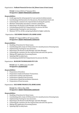 Organization: Fedbank Financial Services Ltd, (Home Loans & Auto Loans)
Period: 1st June 2010 to 4th
January 2011.
Designation: CREDIT PROCESSING ASSOCIATE
Responsibilities:
 Credit appraisal for all proposals for Loan sanction & disbursement.
 Coordinating with Executives for the process, Documentation back end.
 Contacting the customers for required data & solving the queries.
 Maintain relationship and achieve customer satisfaction.
 Reporting to the Branch Credit Manager and Sales Manager.
 Coordinating with RCU & FI departments for process the files.
 Implementing Training for new Associates.
 Maintain TAT for all files and giving feedback to higher authority.
Organization: ICICI HOME FINANCE LTD, HOME LOANS
Period: 25th
August 2009 to 10th
January 2010.
Designation: CREDIT PROCESSING ASSOCIATE
Responsibilities:
 Handling of Sanctions for Home Loans.
 Coordinating with a team of 10 Executives for smooth process of housing loans.
 Implementing Training for new Associates.
 Reporting to the Branch Credit Manager and Sales Manager.
 Contacting the customers for the required data and solve the queries.
 Making APS-Application Processing System.
 Updating PQIS on daily basis.
 Coordinating with RCU & FI departments for process the files.
Organization: BLUECOM TECHNOLOGIES PVT LTD
Period: July 15, 2008 to June 20, 2009
Designation: ACCOUNTANT
Responsibilities:
 Preparation of Vouchers.
 Preparation of Sales & Purchase Transactions.
 Preparation of Petty Cash Statement.
 Preparation of Bank & Cash Accounts.
 Preparation of Bank Reconciliation Statement.
 Preparation of Final Accounts.
Organization: ICICI HOME FINANCE LTD, HOME LOANS
Period: Nov 2006 to May 2008.
Designation: CREDIT PROCESSING ASSOCIATE
Responsibilities:
 Handling of Sanctions for Home Loans.
 Coordinating with a team of 48 Executives for smooth process of housing loans.
 Implementing Training for new Associates.
 Reporting to the Branch Credit Manager and Sales Manager.
 Contacting the customers for the required data and solve the queries.
 Making APS-Application Processing System.
 Updating PQIS on daily basis.
 
