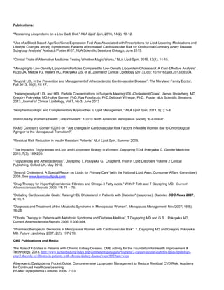 Publications:
“Worsening Lipoproteins on a Low Carb Diet.” NLA Lipid Spin, 2016, 14(2); 10-12.
“Use of a Blood-Based Age/Sex/Gene Expression Test Was Associated with Prescriptions for Lipid-Lowering Medications and
Lifestyle Changes among Symptomatic Patients at Increased Cardiovascular Risk for Obstructive Coronary Artery Disease:
Subgroup Analysis” Abstract /Poster #107, NLA Scientific Sessions Chicago, June 2015.
“Clinical Trials of Alternative Medicine: Testing Whether Magic Works.” NLA Lipid Spin, 2015, 13(1); 14-15.
“Managing to Low-Density Lipoprotein Particles Compared to Low-Density Lipoprotein Cholesterol: A Cost-Effective Analysis” ,
Rizzo JA, Mallow PJ, Waters HC, Pokrywka GS, et al, Journal of Clinical Lipidology (2013), doi: 10.1016/j.jacl.2013.06.004.
“Beyond LDL in the Prevention and Management of Atherosclerotic Cardiovascular Disease”, The Maryland Family Doctor,
Fall 2013, 50(2); 15-17.
“Heterogeneity of LDL and HDL Particle Concentrations in Subjects Meeting LDL-Cholesterol Goals”, James Underberg, MD,
Gregory Pokrywka, MD,Hollye Garner, PhD, Ray Pourfarzib, PhD,Deborah Winegar, PhD. Poster NLA Scientific Sessions,
2013, Journal of Clinical Lipidology, Vol 7, No 3, June 2013
“Nonpharmacologic and Complementary Approaches to Lipid Management.” NLA Lipid Spin, 2011, 9(1); 5-8.
Statin Use by Women’s Health Care Providers” 1/2010 North American Menopasue Society “E-Consult”.
NAMS Clinician’s Corner 1/2010 on ““Are changes in Cardiovascular Risk Factors in Midlife Women due to Chronological
Aging or to the Menopausal Transition?”
“Residual Risk Reduction in Insulin Resistant Patients” NLA Lipid Spin, Summer 2009.
“The Impact of Triglycerides on Lipid and Lipoprotein Biology in Women”. Dayspring TD & Pokrywka G. Gender Medicine
2010, 7(3); 189-205.
“Triglycerides and Atherosclerosis”. Dayspring T, Pokrywka G. Chapter 8. Year in Lipid Disorders Volume 2 Clinical
Publishing, Oxford UK, May 2010.
“Beyond Cholesterol. A Special Report on Lipids for Primary Care“(with the National Lipid Assn. Consumer Affairs Committee)
2008. See www.learnyourlipids.com
“Drug Therapy for Hypertriglyceridemia: Fibrates and Omega-3 Fatty Acids.” With P Toth and T Dayspring MD. Current
Atherosclerosis Reports 2009, 11: 71 – 79.
“Debating Cardiovascular Goals: Raising HDL Cholesterol in Patients with Diabetes" (response). Diabetes DOC News 2007,
4(10), 5.
“Diagnosis and Treatment of the Metabolic Syndrome in Menopausal Women”. Menopause Management Nov/2007; 16(6),
16-28.
“Fibrate Therapy in Patients with Metabolic Syndrome and Diabetes Mellitus”, T Dayspring MD and G S Pokrywka MD,
Current Atherosclerosis Reports 2006; 8:356-364.
“Pharmacotherapeutic Decisions in Menopausal Women with Cardiovascular Risk”, T. Dayspring MD and Gregory Pokrywka
MD. Future Lipidology 2007, 2(2), 197-210.
CME Publications and Media:
The Role of Fibrates in Patients with Chronic Kidney Disease. CME activity for the Foundation for Health Improvement &
Technology. 2013. http://www.lecturepad.org/index.php/component/guru/guruPrograms/2-cardiovascular-diabetes-lipids-lipidology-
cme/3-the-role-of-fibrates-in-patients-with-chronic-kidney-disease/view/892?task=view
Atherogenic Dyslipidemia Pocket Guide. Comprehensive Lipoprotein Management to Reduce Residual CVD Risk. Academy
for Continued Healthcare Learning
Pri-Med Dyslipidemia Lectures 2008- 2103
 