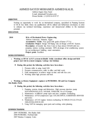 1
AHMED SAYED MOHAMED AHMED KALIL
Address:Egypt, Giza, Faisal
E-mail: ahmedsaid37@yahoo.com
Private Mobile: (+2) 010 24 43 07 27
OBJECTIVE
Seeking an opportunity to work for an international company, specialized in Pumping Systems
in Oil & Gas fields where my qualifications will be utilized and furthermore developed, in order
to enhance my technical knowledge, experience and interpersonal abilities to the maximum
potential.
EDUCATION
2010 B.Sc. of Mechanical Power Engineering,
Helwan University, Mattaria, Egypt.
Accumulative Grade: Very good with grade of honor (77 %)
Graduation Project: Design Oil Piping Line & Design of HVAC System.
Description: oil transfer line from Cairo to Suez about 130 KM with two
pumping stations working automatic 100% & design of air conditioning system
for our architectural building, smart automation.
Project grade: Excellent
WORK EXPERIENCE
 Working as HVAC & F.F systems in Khalid Awida consultant office design and field
project (new lab in cement company Lafarge Ain Sokhna)
 During this period, the following activities have been done:-
1. Promote skills in using AutoCAD.
2. Promote communication skills in office and field work.
3. Field management to achieve target on time and with less cost.
4. Working under high pressure and load.
 Working as Rotary Equipment engineer at PETROBEL Oil and Gas Company
Abo Rudies Field.
 During this period, the following activities have been done:-
1. Pumping systems design and fabrication. High pressure injection pump
NOVAPIGNONE (G.E) 160 BAR, 550M3/HR. No of 10 pumps.
2. Maintenance of different pump types and sizes complete overhauling.
3. Maintenance of P.D compressors type ATLASCOPCO, GARDENER DENVER
and GALI.
4. Maintenance of CAT engines bottom overhauling D-3408,D-3512,G-3516,D-
3406,D3304,AND D-349.
5. Using SAP for managing spare parts and working order planning.
SUMMER TRAINING
2009 PETROBEL Abo Rudies field
2008 PETROBEL PortSaid field
2007 Mantrac Company Cairo.
 