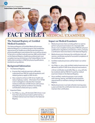 The National Registry of Certified
Medical Examiners
The National Registry ofCertified Medical Examiners
(National Registry) is a Federal program that establishes
requirements for healthcare professionals that perform
physical qualification examinations for truck and bus drivers.
To become a certified medical examiner (ME) and be listed
on the National Registry, healthcare professionals must
complete training and testing on the Federal MotorCarrier
SafetyAdministration’s (FMCSA) physical qualifications
standards and guidelines.
Background Information
•	 The National Registry:
o	 Ensures that medical examiners sufficiently
understand how FMCSA medical regulations and
related guidance apply toCMV drivers.
o	 Was created to enhanceCMV driver health and
reduce highway crashes. Information from NTSB
crash investigations indicates that improper
medical certification ofCMV drivers with serious
disqualifying medical conditions has directly
contributed to fatal and injury crashes.
•	 Important Dates
o	 As of May 21, 2014, all interstateCMV drivers must
have their physical examination performed by a
certified medical examiner listed on the National
Registry.
Impact on Medical Examiners
•	 Medical examiners that currently perform or wish to
perform physical examinations for interstateCMV
drivers must complete training about FMCSA’s physical
qualifications regulations and advisory criteria, and pass
a certification test to be listed on the National Registry.
•	 Medical examiners that pass the certification test will
receive a certificate as proof of successful completion of
the certification test.
•	 Certified medical examiners will be listed in an online
registry.
•	 As of May 21, 2014, only certified medical examiners are
allowed to performCMV driver physical examinations.
o	river certificates issued after May 21, 2014 will only
be onsidered valid by FMCSA if issued by medical
examiners listed on the National Registry.
•	 Once certified, medical examiners must comply
with training, testing, and FMCSA administrative
requirements to maintain a listing on the National
Registry.
•	 Medical examiners must take refresher training every
5 years and take the certification test every 10 years to
maintain their certification.
HEALTHY
DRIVERS
FACT SHEETMEDICAL EXAMINER
SAFERHIGHWAYS
 
