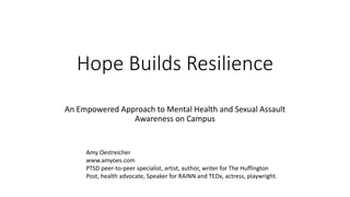 Hope Builds Resilience
An Empowered Approach to Mental Health and Sexual Assault
Awareness on Campus
Amy Oestreicher
www.amyoes.com
PTSD peer-to-peer specialist, artist, author, writer for The Huffington
Post, health advocate, Speaker for RAINN and TEDx, actress, playwright.
 