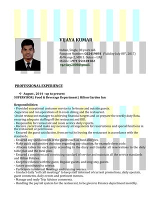 VIJAYA KUMAR
Indian, Single, 30 years old.
Passport Number: G02419893 (Validity July 08th
, 2017)
Al-Warqa-2, MIR 3. Dubai – UAE
Mobile: +971 551101502
vg.vijay2008@gmail.
PROFESSIONAL EXPERIENCE
 August , 2014 - up to present
SUPERVISOR | Food & Beverage Department | Hilton Garden Inn
Responsibilities:
- Provided exceptional costumer service to In-house and outside guests.
-Supervise and run operations of In room dining and the restaurant.
-Assist restaurant manager to achieving financial targets and ,to prepare the weekly duty Rota,
ensuring adequate staffing off the restaurant and IRD.
- Responsible for restaurant and room service daily reports.
- Receive ,record and make any necessary arrangements for reservations and special functions in
the restaurant or pent house.
- Ensured the guest satisfaction, from arrival to leaving the restaurant in accordance with the
standards.
- Ensured any special needs of the guests such as food allergies.
- Make quick and positive decisions regarding any situation, for example dress code.
- Allocate tables for each party according to the diary and transfer all reservations to the daily
table plan and the meal plan.
- Ensured a consistent and convincing standard of service and maintain all the service standards
and Hilton Policies.
- Keep the relation with the guest, Regular guests, and long-stay guests.
- Active contributed to service.
- Participate in internal Meetings and training courses.
- Conduct daily “roll call meetings“ to keep staff informed of current promotions, daily specials,
guest comments, daily events and pertinent memos.
- Manage and reply Trip Advisor comments.
- Handling the payroll system for the restaurant, to be given to Finance department monthly.
 