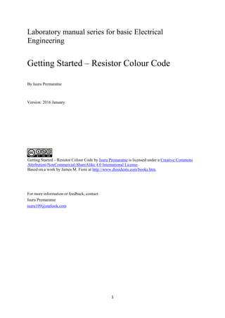 1
Laboratory manual series for basic Electrical
Engineering
Getting Started – Resistor Colour Code
By Isuru Premaratne
Version: 2016 January
Getting Started – Resistor Colour Code by Isuru Premaratne is licensed under a Creative Commons
Attribution-NonCommercial-ShareAlike 4.0 International License.
Based on a work by James M. Fiore at http://www.dissidents.com/books.htm.
For more information or feedback, contact:
Isuru Premaratne
isuru109@outlook.com
 