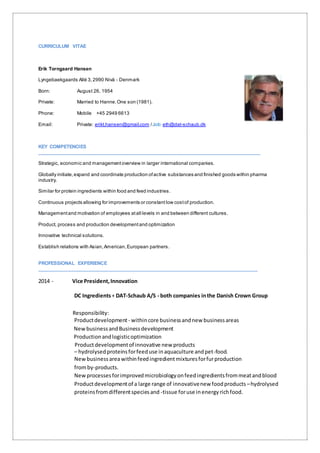 CURRICULUM VITAE
Erik Torngaard Hansen
Lyngebaekgaards Allé 3,2990 Nivå - Denmark
Born: August 26, 1954
Private: Married to Hanne.One son (1981).
Phone: Mobile +45 2949 6613
Email: Private: erikt.hansen@gmail.com /Job:eth@dat-schaub.dk
KEY COMPETENCIES
__________________________________________________________________________________
Strategic, economic and managementoverview in larger international companies.
Globally initiate,expand and coordinate production ofactive substances and finished goods within pharma
industry.
Similar for protein ingredients within food and feed industries.
Continuous projects allowing for improvements or constant low costof production.
Managementand motivation of employees atall levels in and between different cultures.
Product, process and production developmentand optimization
Innovative technical solutions.
Establish relations with Asian,American,European partners.
PROFESSIONAL EXPERIENCE
_________________________________________________________________________________
2014 - Vice President,Innovation
DC Ingredients+ DAT-Schaub A/S - both companies inthe Danish Crown Group
Responsibility:
Productdevelopment - withincore businessandnew businessareas
NewbusinessandBusinessdevelopment
Productionandlogisticoptimization
Productdevelopmentof innovative new products
– hydrolysed proteins forfeeduse inaquaculture andpet-food.
Newbusinessareawithinfeedingredientmixturesforfurproduction
fromby-products.
Newprocessesforimprovedmicrobiologyonfeedingredientsfrommeatandblood
Productdevelopmentof a large range of innovativenew foodproducts –hydrolysed
proteinsfromdifferentspeciesand -tissue foruse inenergyrichfood.
 