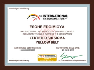 www.sixsigma-institute.org
www.sixsigma-institute.org CEO - International Six Sigma Institute
AUTHORIZED CERTIFICATE ID CERTIFICATE ISSUE DATE
6σ
HAS SUCCESSFULLY COMPLETED SIX SIGMAYELLOW BELT
REQUIREMENTS AND IS AWARDED THE DESIGNATION
CERTIFIED SIX SIGMA
YELLOW BELT
INTERNATIONAL
SIX SIGMA INSTITUTE ™
ESOHE EDOIMIOYA
85980936089996 23 JUNE 2015
 