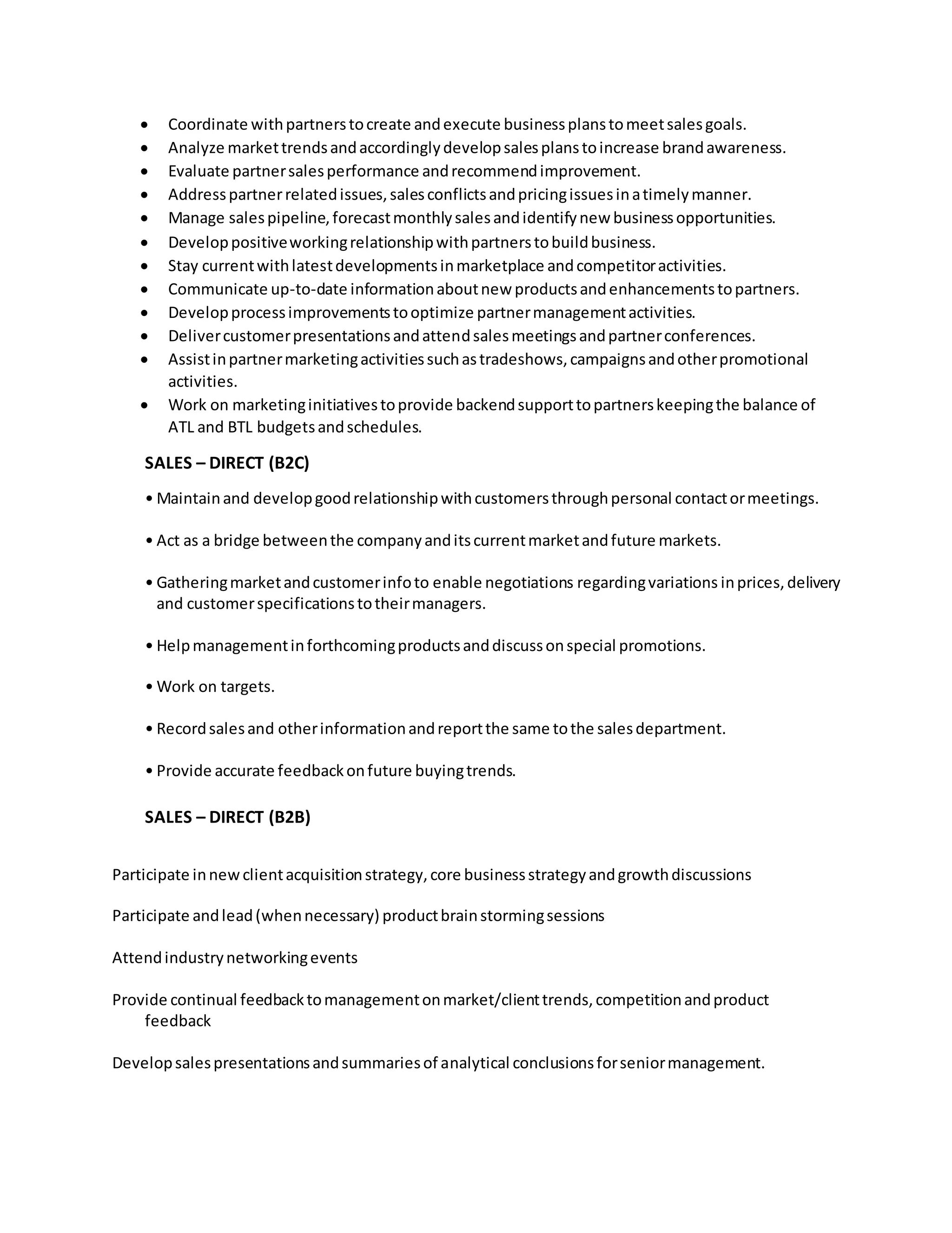  Coordinate withpartnerstocreate andexecute businessplanstomeetsalesgoals.
 Analyze markettrendsandaccordinglydevelopsalesplanstoincrease brandawareness.
 Evaluate partnersalesperformance andrecommendimprovement.
 Addresspartnerrelatedissues,salesconflictsandpricingissuesinatimelymanner.
 Manage salespipeline,forecastmonthlysalesandidentifynew businessopportunities.
 Developpositiveworkingrelationshipwithpartnerstobuildbusiness.
 Stay currentwithlatestdevelopmentsinmarketplace andcompetitoractivities.
 Communicate up-to-date informationaboutnew productsandenhancementstopartners.
 Developprocessimprovementstooptimize partnermanagementactivities.
 Delivercustomerpresentationsandattendsalesmeetingsandpartnerconferences.
 Assistinpartnermarketingactivitiessuchastradeshows,campaignsandotherpromotional
activities.
 Work on marketinginitiativestoprovide backendsupporttopartnerskeepingthe balance of
ATL and BTL budgetsandschedules.
SALES – DIRECT (B2C)
• Maintainand developgoodrelationshipwithcustomersthroughpersonal contactormeetings.
• Act as a bridge betweenthe companyanditscurrentmarketandfuture markets.
• Gatheringmarketandcustomerinfoto enable negotiations regardingvariations inprices,delivery
and customerspecificationstotheirmanagers.
• Helpmanagementinforthcomingproductsanddiscussonspecial promotions.
• Work on targets.
• Recordsalesand otherinformationandreportthe same tothe salesdepartment.
• Provide accurate feedbackonfuture buyingtrends.
SALES – DIRECT (B2B)
Participate innewclientacquisitionstrategy,core businessstrategyandgrowthdiscussions
Participate andlead(whennecessary) productbrainstormingsessions
Attendindustrynetworkingevents
Provide continual feedbacktomanagementonmarket/clienttrends,competitionandproduct
feedback
Developsalespresentationsandsummariesof analytical conclusionsforseniormanagement.
 