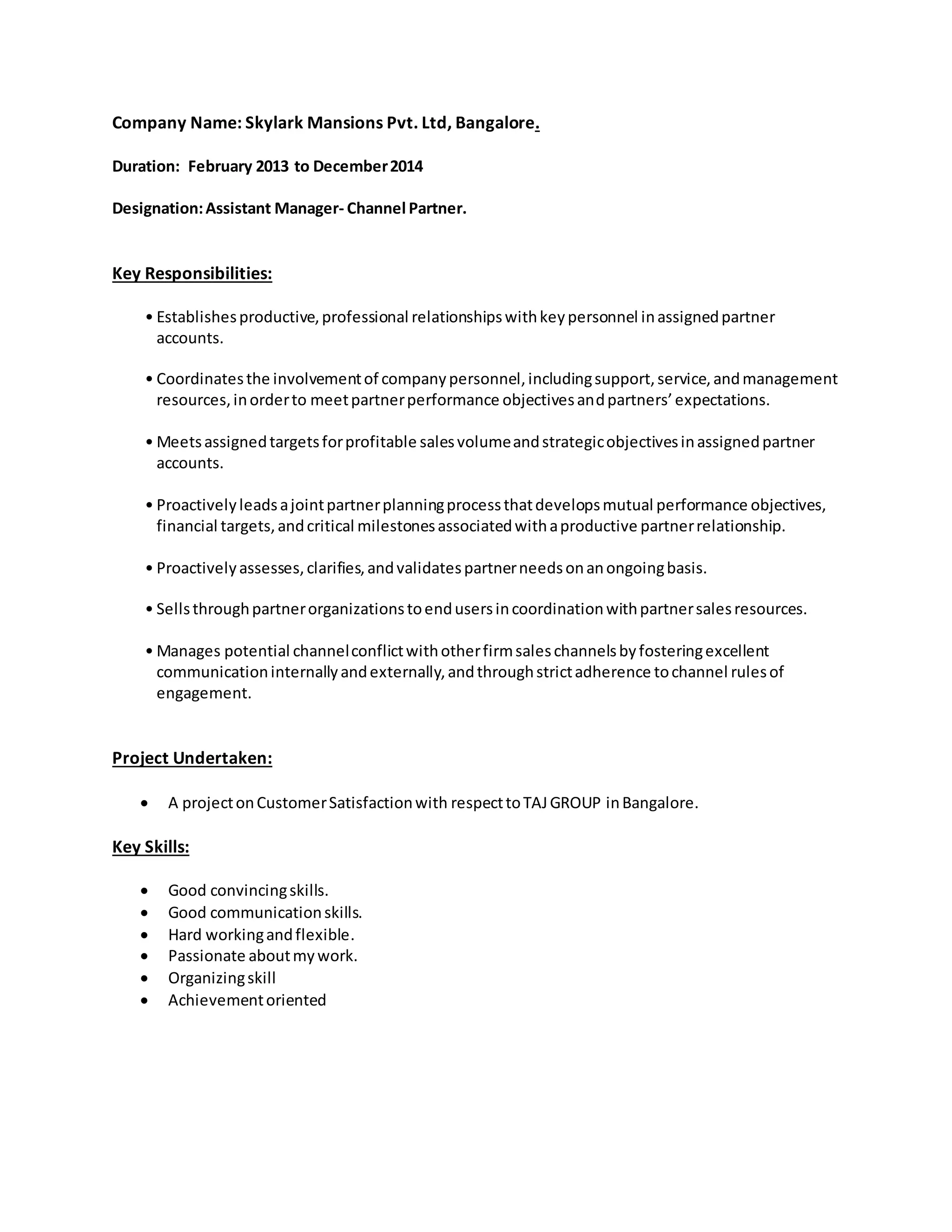 Company Name: Skylark Mansions Pvt. Ltd, Bangalore.
Duration: February 2013 to December2014
Designation:Assistant Manager- Channel Partner.
Key Responsibilities:
• Establishesproductive,professional relationshipswithkeypersonnel inassignedpartner
accounts.
• Coordinatesthe involvementof companypersonnel,includingsupport,service,andmanagement
resources,inorderto meetpartnerperformance objectivesandpartners’expectations.
• Meetsassignedtargetsforprofitable salesvolumeandstrategicobjectivesinassignedpartner
accounts.
• Proactivelyleadsajointpartnerplanningprocessthatdevelopsmutual performance objectives,
financial targets,andcritical milestonesassociatedwithaproductive partnerrelationship.
• Proactivelyassesses,clarifies,andvalidatespartnerneedsonanongoingbasis.
• Sellsthroughpartnerorganizationstoendusersincoordinationwithpartnersalesresources.
• Manages potential channelconflictwithotherfirmsaleschannelsbyfosteringexcellent
communicationinternallyandexternally,andthroughstrictadherence tochannel rulesof
engagement.
Project Undertaken:
 A projectonCustomerSatisfactionwith respecttoTAJGROUP inBangalore.
Key Skills:
 Good convincingskills.
 Good communicationskills.
 Hard workingandflexible.
 Passionate aboutmywork.
 Organizingskill
 Achievementoriented
 