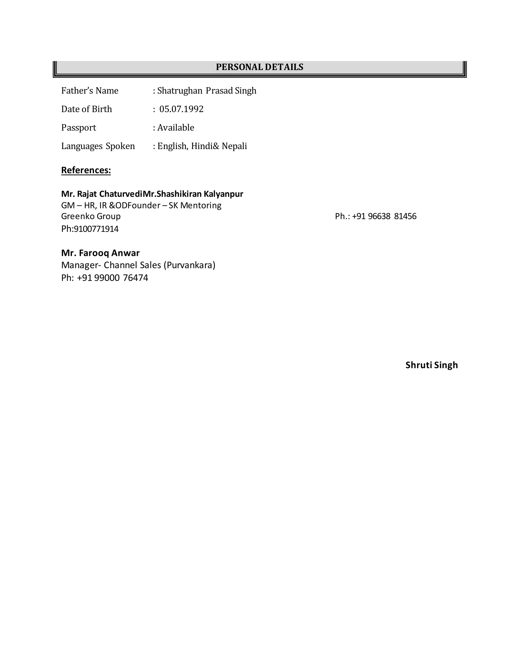 PERSONAL DETAILS
Father’s Name : Shatrughan Prasad Singh
Date of Birth : 05.07.1992
Passport : Available
Languages Spoken : English, Hindi& Nepali
References:
Mr. Rajat ChaturvediMr.Shashikiran Kalyanpur
GM – HR, IR &ODFounder – SK Mentoring
Greenko Group Ph.: +91 96638 81456
Ph:9100771914
Mr. Farooq Anwar
Manager- Channel Sales (Purvankara)
Ph: +91 99000 76474
Shruti Singh
 