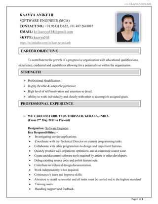 <<< KAAVYA’S RESUME
Page 1 of 4
To contribute to the growth of a progressive organization with educational qualifications,
experience, credential and capabilities allowing for a potential rise within the organization.
 Professional Qualification.
 Highly flexible & adaptable performer.
 High level of self-motivation and attention to detail.
 Ability to work individually and closely with other to accomplish assigned goals.
1. WE CARE DISTRIBUTERS THRISSUR, KERALA, INDIA.
(From 2nd May 2011 to Present)
Designation: Software Engineer
Key Responsibilities: -
 Investigating current applications.
 Coordinate with the Technical Director on current programming tasks.
 Collaborate with other programmers to design and implement features.
 Quickly produce well-organized, optimized, and documented source code.
 Create and document software tools required by artists or other developers.
 Debug existing source code and polish feature sets.
 Contribute to technical design documentation.
 Work independently when required.
 Continuously learn and improve skills.
 Attention to detail is essential and all tasks must be carried out to the highest standard.
 Training users.
 Handling support and feedback.
CAREER OBJECTIVE
STRENGTH
PROFESSIONAL EXPERIENCE
KAAVYA ANIKETH
SOFTWARE ENGINEER (MCA)
CONTACT NO.: +91 9633135622, +91 487 2641087
EMAIL: kv.kaavya414@gmail.com
SKYPE: kaavya503
https://in.linkedin.com/in/kaavya-aniketh
 