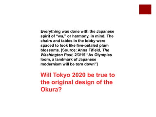 Everything was done with the Japanese
spirit of “wa,” or harmony, in mind. The
chairs and tables in the lobby were
spaced to look like five-petaled plum
blossoms. [Source: Anna Fifield, The
Washington Post, 2/3/15 “As Olympics
loom, a landmark of Japanese
modernism will be torn down”]
Will Tokyo 2020 be true to
the original design of the
Okura?
 