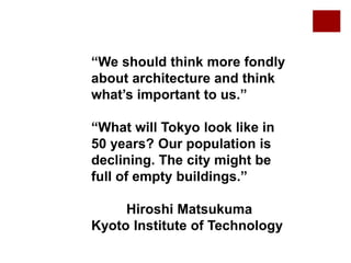 “We should think more fondly
about architecture and think
what’s important to us.”
“What will Tokyo look like in
50 years? Our population is
declining. The city might be
full of empty buildings.”
Hiroshi Matsukuma
Kyoto Institute of Technology
 