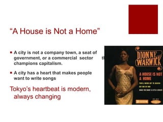 “A House is Not a Home”
 A city is not a company town, a seat of
government, or a commercial sector that
champions capitalism.
 A city has a heart that makes people
want to write songs
Tokyo’s heartbeat is modern,
always changing
 
