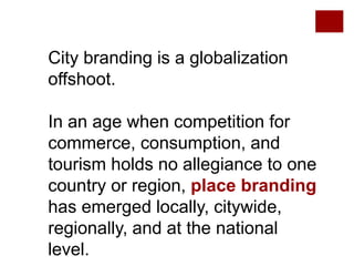 City branding is a globalization
offshoot.
In an age when competition for
commerce, consumption, and
tourism holds no allegiance to one
country or region, place branding
has emerged locally, citywide,
regionally, and at the national
level.
 