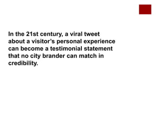 In the 21st century, a viral tweet
about a visitor’s personal experience
can become a testimonial statement
that no city brander can match in
credibility.
 