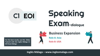Speaking
Exam-dialogue
Business Expansion
Role A: Asia
Role B: USA
C1 EOI
Inglés Málaga – www.inglesmalaga.com
For the best results, use this Slides
Tutorial with the Inglés Málaga C1
EOI Guía Diálogo
 