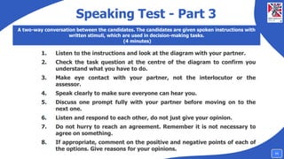 Speaking Test - Part 3
A two-way conversation between the candidates. The candidates are given spoken instructions with
written stimuli, which are used in decision-making tasks.
(4 minutes)
1. Listen to the instructions and look at the diagram with your partner.
2. Check the task question at the centre of the diagram to confirm you
understand what you have to do.
3. Make eye contact with your partner, not the interlocutor or the
assessor.
4. Speak clearly to make sure everyone can hear you.
5. Discuss one prompt fully with your partner before moving on to the
next one.
6. Listen and respond to each other, do not just give your opinion.
7. Do not hurry to reach an agreement. Remember it is not necessary to
agree on something.
8. If appropriate, comment on the positive and negative points of each of
the options. Give reasons for your opinions.
11
 