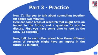 Part 3 - Practice
Now I’d like you to talk about something together
for about two minutes.
Here are some areas of research that might have an
impact in the future, and a question for you to
discuss. First you have some time to look at the
task. (15 seconds)
Now, talk to each other about how these different
areas of research might have an impact in the
future. (2 minutes)
12
 