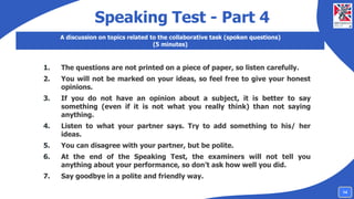 Speaking Test - Part 4
A discussion on topics related to the collaborative task (spoken questions)
(5 minutes)
1. The questions are not printed on a piece of paper, so listen carefully.
2. You will not be marked on your ideas, so feel free to give your honest
opinions.
3. If you do not have an opinion about a subject, it is better to say
something (even if it is not what you really think) than not saying
anything.
4. Listen to what your partner says. Try to add something to his/ her
ideas.
5. You can disagree with your partner, but be polite.
6. At the end of the Speaking Test, the examiners will not tell you
anything about your performance, so don’t ask how well you did.
7. Say goodbye in a polite and friendly way.
14
 