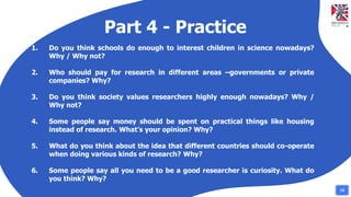 Part 4 - Practice
1. Do you think schools do enough to interest children in science nowadays?
Why / Why not?
2. Who should pay for research in different areas –governments or private
companies? Why?
3. Do you think society values researchers highly enough nowadays? Why /
Why not?
4. Some people say money should be spent on practical things like housing
instead of research. What’s your opinion? Why?
5. What do you think about the idea that different countries should co-operate
when doing various kinds of research? Why?
6. Some people say all you need to be a good researcher is curiosity. What do
you think? Why?
15
 