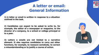 A letter or email:
General Information
1) A letter or email is written in response to a situation
outlined in the task.
2) Candidates can expect to be asked to write to, for
example, the editor of a newspaper or magazine, to the
director of a company, to a school or college principal or
to a peer.
3) Letters o emails are not limited to a narrative
element. It also requires candidates to carry out other
functions, for example, to reassure somebody, to correct
a misunderstanding or to justify a course of action.
22
 