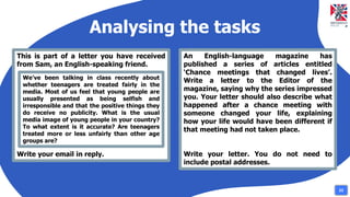 Analysing the tasks
This is part of a letter you have received
from Sam, an English-speaking friend.
Write your email in reply.
We’ve been talking in class recently about
whether teenagers are treated fairly in the
media. Most of us feel that young people are
usually presented as being selfish and
irresponsible and that the positive things they
do receive no publicity. What is the usual
media image of young people in your country?
To what extent is it accurate? Are teenagers
treated more or less unfairly than other age
groups are?
An English-language magazine has
published a series of articles entitled
‘Chance meetings that changed lives’.
Write a letter to the Editor of the
magazine, saying why the series impressed
you. Your letter should also describe what
happened after a chance meeting with
someone changed your life, explaining
how your life would have been different if
that meeting had not taken place.
Write your letter. You do not need to
include postal addresses.
23
 