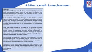 A letter or email: A sample answer
Dear Sam,
I hope this email finds you well. It's always great to hear from you and learn
about the discussions you're having in your class. The topic of how
teenagers are portrayed in the media is an interesting one, and it has its
own unique facets here in my country.
In my country, as in many others, teenagers are often depicted in a similar
light to what you mentioned. The media frequently emphasizes stories that
portray them as selfish, irresponsible, and involved in negative activities.
This perception can be somewhat accurate in some cases. However, it's
crucial to remember that these are not representative of the entire teenage
population.
What often goes unnoticed in the media is the multitude of positive
contributions that young people make to society. Teenagers today are
actively involved in volunteering, community service, and advocacy for
various social causes. They excel in academics, sports, the arts, and many
other fields. Unfortunately, these positive aspects of teenage life are
frequently overshadowed by negative incidents.
Comparatively, teenagers might experience more negativity in the media
than other age groups, such as children or adults. This may stem from the
transition phase between childhood and adulthood, where teenagers are
still discovering their identity and facing unique challenges.
Please give my best regards to your classmates. I'd be interested to hear
their thoughts on this matter as well. Let's keep the dialogue open and work
towards a more balanced and fair representation of teenagers in the media.
Warm regards
Frances 24
 