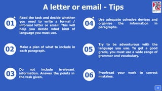 A letter or email - Tips
01
02
03
Read the task and decide whether
you need to write a formal /
informal letter or email. This will
help you decide what kind of
language you must use.
Make a plan of what to include in
each paragraph.
Do not include irrelevant
information. Answer the points in
the task given.
04
05
06
Use adequate cohesive devices and
organise the information in
paragraphs.
Try to be adventurous with the
language you use. To get a good
grade, you must use a wide range of
grammar and vocabulary.
Proofread your work to correct
mistakes.
26
 