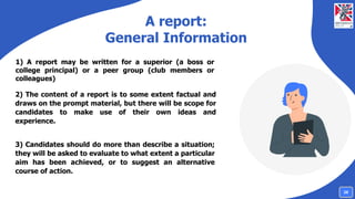A report:
General Information
1) A report may be written for a superior (a boss or
college principal) or a peer group (club members or
colleagues)
2) The content of a report is to some extent factual and
draws on the prompt material, but there will be scope for
candidates to make use of their own ideas and
experience.
3) Candidates should do more than describe a situation;
they will be asked to evaluate to what extent a particular
aim has been achieved, or to suggest an alternative
course of action.
28
 