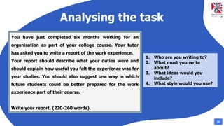 Analysing the task
You have just completed six months working for an
organisation as part of your college course. Your tutor
has asked you to write a report of the work experience.
Your report should describe what your duties were and
should explain how useful you felt the experience was for
your studies. You should also suggest one way in which
future students could be better prepared for the work
experience part of their course.
Write your report. (220-260 words).
1. Who are you writing to?
2. What must you write
about?
3. What ideas would you
include?
4. What style would you use?
29
 