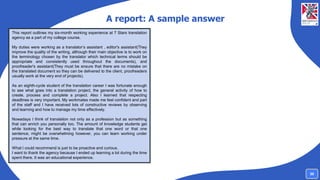 A report: A sample answer
This report outlines my six-month working experience at 7 Stars translation
agency as a part of my college course.
My duties were working as a translator’s assistant , editor's assistant(They
improve the quality of the writing, although their main objective is to work on
the terminology chosen by the translator which technical terms should be
appropriate and consistently used throughout the documents), and
proofreader's assistant(They must be ensure that there are no mistake on
the translated document so they can be delivered to the client, proofreaders
usually work at the very end of projects).
As an eighth-cycle student of the translation career I was fortunate enough
to see what goes into a translation project, the general activity of how to
create, process and complete a project. Also I learned that respecting
deadlines is very important. My workmates made me feel confident and part
of the staff and I have received lots of constructive reviews by observing
and learning and how to manage my time effectively.
Nowadays I think of translation not only as a profession but as something
that can enrich you personally too. The amount of knowledge students get
while looking for the best way to translate that one word or that one
sentence, might be overwhelming however, you can learn working under
pressure at the same time.
What I could recommend is just to be proactive and curious.
I want to thank the agency because I ended up learning a lot during the time
spent there. It was an educational experience.
30
 