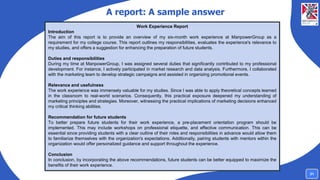 A report: A sample answer
Work Experience Report
Introduction
The aim of this report is to provide an overview of my six-month work experience at ManpowerGroup as a
requirement for my college course. This report outlines my responsibilities, evaluates the experience's relevance to
my studies, and offers a suggestion for enhancing the preparation of future students.
Duties and responsibilities
During my time at ManpowerGroup, I was assigned several duties that significantly contributed to my professional
development. For instance, I actively participated in market research and data analysis. Furthermore, I collaborated
with the marketing team to develop strategic campaigns and assisted in organizing promotional events.
Relevance and usefulness
The work experience was immensely valuable for my studies. Since I was able to apply theoretical concepts learned
in the classroom to real-world scenarios. Consequently, this practical exposure deepened my understanding of
marketing principles and strategies. Moreover, witnessing the practical implications of marketing decisions enhanced
my critical thinking abilities.
Recommendation for future students
To better prepare future students for their work experience, a pre-placement orientation program should be
implemented. This may include workshops on professional etiquette, and effective communication. This can be
essential since providing students with a clear outline of their roles and responsibilities in advance would allow them
to familiarize themselves with the organization's expectations. Additionally, pairing students with mentors within the
organization would offer personalized guidance and support throughout the experience.
Conclusion
In conclusion, by incorporating the above recommendations, future students can be better equipped to maximize the
benefits of their work experience.
31
 