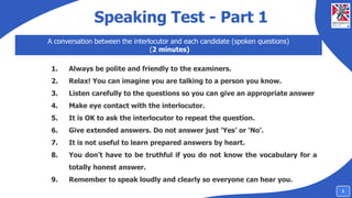 Speaking Test - Part 1
A conversation between the interlocutor and each candidate (spoken questions)
(2 minutes)
1. Always be polite and friendly to the examiners.
2. Relax! You can imagine you are talking to a person you know.
3. Listen carefully to the questions so you can give an appropriate answer
4. Make eye contact with the interlocutor.
5. It is OK to ask the interlocutor to repeat the question.
6. Give extended answers. Do not answer just ‘Yes’ or ‘No’.
7. It is not useful to learn prepared answers by heart.
8. You don’t have to be truthful if you do not know the vocabulary for a
totally honest answer.
9. Remember to speak loudly and clearly so everyone can hear you.
5
 