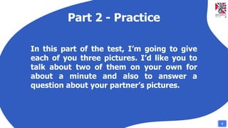 Part 2 - Practice
In this part of the test, I’m going to give
each of you three pictures. I’d like you to
talk about two of them on your own for
about a minute and also to answer a
question about your partner’s pictures.
8
 