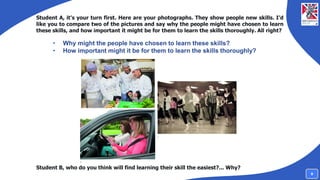 Student A, it’s your turn first. Here are your photographs. They show people new skills. I’d
like you to compare two of the pictures and say why the people might have chosen to learn
these skills, and how important it might be for them to learn the skills thoroughly. All right?
Student B, who do you think will find learning their skill the easiest?... Why?
• Why might the people have chosen to learn these skills?
• How important might it be for them to learn the skills thoroughly?
9
 