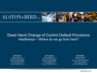 www.alston.com
Dead Hand Change of Control Default Provisions
Healthways – Where do we go from here?
Kevin Miller
Alston & Bird LLP
90 Park Avenue
New York, New York 10016
Tel: (212) 210-9520
kevin.miller@alston.com
Paul Cushing
Alston & Bird LLP
1201 West Peachtree St.
Atlanta, Georgia 30309
Tel: (404) 881-7578
paul.cushing@alston.com
Rick Blumen
Alston & Bird LLP
1201 West Peachtree St.
Atlanta, Georgia 30309
Tel: (404) 881-7895
rick.blumen@alston.com
 