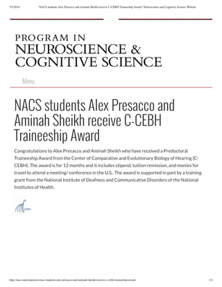 5/5/2016 NACS students Alex Presacco and Aminah Sheikh receive C-CEBH Traineeship Award | Neuroscience and Cognitive Science Website
http://nacs.umd.edu/news/nacs-students-alex-presacco-and-aminah-sheikh-receive-c-cebh-traineeship-award 1/2
Menu
NACS students Alex Presacco and
Aminah Sheikh receive C-CEBH
Traineeship Award
Congratulations to Alex Presacco and Aminah Sheikh who have received a Predoctoral
Traineeship Award from the Center of Comparative and Evolutionary Biology of Hearing (C-
CEBH). The award is for 12 months and it includes stipend, tuition remission, and monies for
travel to attend a meeting/ conference in the U.S.. The award is supported in part by a training
grant from the National Institute of Deafness and Communicative Disorders of the National
Institutes of Health.
 