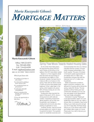 MORTGAGE MATTERS
Maria Kuczynski Gibson
Office: 949-223-0373
Fax: 949-660-4908
Cell: 714-624-6209
E-mail: mgibson@uamco.com
BRE LIC #01159092 NMLS #2385953
Maria Kuczynski Gibson’s
Who do you know who
• is looking to purchase or
sell a home?
• is interested in getting a
lower interest rate?
• is considering home im-
provements?
• needs help with debt
consolidation?
• hasn’t considered the
benefits of an equity line
of credit?
I’d love the opportunity to
help them.
As the winter thaw takes place,
the approaching spring will soon
warm things up and bring on hot
selling in the 2015 real estate market.
Based on a Time magazine article
that discusses the psychology of
homebuyers and sellers in most
American markets, the best time to
make an offer on a house is in the
spring. Folks with tax refund checks
in bank accounts have greater bank
balances. In fact, sales peak in the
spring, which explains why about
60% of those moving do so in the
summer months.
Employment rates reported the
week of February 6, 2015, show a
strong economy with solid job
creation. Expanding employment
allows people to set up their own
households, and changes in
employment and income also drive
existing households to move.
Jonathan Smoke, chief economist
at www.realtor.com, points to rising
household formation. The quarterly
report on residential vacancies and
homeownership from the U.S. Census
indicates that the number of house-
holds increased substantially in the
fourth quarter. The pace of increase
in the fourth quarter approached an
annualized rate of 2 million new
households–compare that with the
historical norm of 1.2 million new
households.
Better employment conditions,
higher consumer confidence, and
demand for housing will be strong this
spring, states Mr. Smoke. The key
questions will be if listing and new
construction will keep up. If not, we
may see greater home appreciation
than was initially anticipated.
Interested in buying? Please get
a pre-approval letter, (again not a pre-
qualification letter) so you can make a
sincere offer on a property. Have funds
sitting in your bank accounts and get
your 2014 taxes filed. All these things
will put you in the driver’s seat if there
are multiple offers made on a home.
Please give me a call to discuss your
housing plan.
Spring Thaw Moves Towards Heated Housing Sales
March, 2015 Issue
 