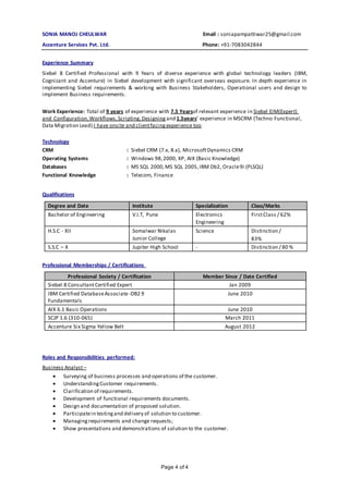 Page 4 of 4
SONIA MANOJ CHEULWAR Email : soniapampattiwar25@gmail.com
Accenture Services Pvt. Ltd. Phone: +91-7083042844
Experience Summary
Siebel 8 Certified Professional with 9 Years of diverse experience with global technology leaders (IBM,
Cognizant and Accenture) in Siebel development with significant overseas exposure. In depth experience in
implementing Siebel requirements & working with Business Stakeholders, Operational users and design to
implement Business requirements.
Work Experience: Total of 9 years of experience with 7.5 Yearsof relevant experience in Siebel EIM(Expert)
and Configuration,Workflows,Scripting,Designing and 1.5years’ experience in MSCRM (Techno Functional,
Data Migration Lead).I have onsite and clientfacingexperience too
Technology
CRM : Siebel CRM (7.x, 8.x), MicrosoftDynamics CRM
Operating Systems : Windows 98,2000, XP, AIX (Basic Knowledge)
Databases : MS SQL 2000,MS SQL 2005,IBM Db2, Oracle9i (PLSQL)
Functional Knowledge : Telecom, Finance
Qualifications
Degree and Date Institute Specialization Class/Marks
Bachelor of Engineering V.I.T, Pune Electronics
Engineering
FirstClass / 62%
H.S.C - XII Somalwar Nikalas
Junior College
Science Distinction /
83%
S.S.C – X Jupiter High School - Distinction / 80 %
Professional Memberships / Certifications
Professional Society / Certification Member Since / Date Certified
Siebel 8 ConsultantCertified Expert Jan 2009
IBM Certified DatabaseAssociate -DB2 9
Fundamentals
June 2010
AIX 6.1 Basic Operations June 2010
SCJP 1.6 (310-065) March 2011
Accenture Six Sigma Yellow Belt August 2012
Roles and Responsibilities performed:
Business Analyst–
 Surveying of business processes and operations of the customer.
 UnderstandingCustomer requirements.
 Clarification of requirements.
 Development of functional requirements documents.
 Design and documentation of proposed solution.
 Participatein testingand delivery of solution to customer.
 Managingrequirements and change requests;
 Show presentations and demonstrations of solution to the customer.
 