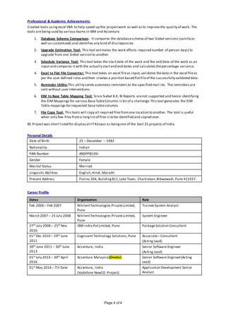 Page 4 of 4
Professional & Academic Achievements:
Created tools usingexcel VBA to help speed up the projectwork as well as to improve the quality of work. The
tools are being used by various teams in IBM and Accenture.
1. Database Schema Comparison: It compares the databaseschema of two Siebel versions (vanillaas
well as customized) and identifies any kind of discrepancies
2. Upgrade Estimation Tool: This tool estimates the work efforts required number of person days) to
upgrade from one Siebel version to another
3. Schedule Variance Tool: This tool takes the startdate of the work and the end date of the work as an
input and compares it with the actually startand end dates and calculates thepercentage variance.
4. Excel to Flat File Converter: This tool takes an excel fileas input, validates thedata in the excel fileas
per the user defined rules and then creates a position based flatfileof the successfully validated data.
5. Reminder Utility:This utility sends automatic reminders to the specified mail ids. The reminders are
sent without user interventions.
6. EIM to Base Table Mapping Tool: Since Siebel 8.X, BI Reports arenot supported and hence identifying
the EIM Mappings for various BaseTableColumns is bitof a challenge.This tool generates the EIM
Table mappings for requested base tablecolumns
7. File Copy Tool: This tools will copy all required filesfromone location to another. The tool is useful
when only few files froma longlistof files is to be identified and copied over.
BE Projectwas short listed for display atIITKanpur as beingone of the best 25 projects of India
Personal Details
Date of Birth 25 – December – 1982
Nationality Indian
PAN Number ANSPP8539J
Gender Female
Marital Status Married
Linguistic Abilities English,Hindi,Marathi
Present Address Flatno 304, BuildingB11,Lake Town, Chaitraban,Bibwewadi,Pune 411037.
Career Profile
Dates Organization Role
Feb 2006 – Feb 2007 NihilentTechnologies PrivateLimited,
Pune
Trainee System Analyst
March 2007 – 25 July 2008 NihilentTechnologies PrivateLimited,
Pune
System Engineer
27th July 2008 – 25th Nov
2010
IBM India PvtLimited, Pune PackageSolution Consultant
01st Dec 2010 – 29th June
2011
Cognizant Technology Solutions,Pune Associate– Consultant
(Acting Lead)
30th June 2011 – 30th June
2013
Accenture, India Senior Software Engineer
(Acting Lead)
01st July 2013 – 30th April
2016
Accenture Malaysia(Onsite) Senior Software Engineer(Acting
Lead)
01st May 2016 – Till Date Accenture, India
(Vodafone NewCO Project)
Application Development Senior
Analyst
 