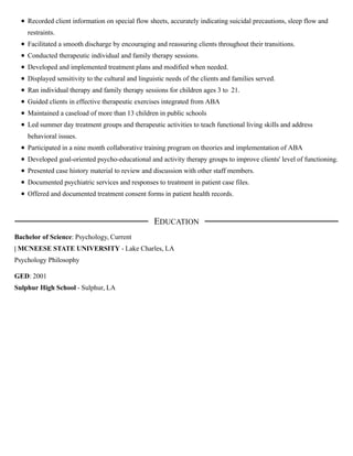 Recorded client information on special flow sheets, accurately indicating suicidal precautions, sleep flow and
restraints.
Facilitated a smooth discharge by encouraging and reassuring clients throughout their transitions.
Conducted therapeutic individual and family therapy sessions.
Developed and implemented treatment plans and modified when needed.
Displayed sensitivity to the cultural and linguistic needs of the clients and families served.
Ran individual therapy and family therapy sessions for children ages 3 to 21.
Guided clients in effective therapeutic exercises integrated from ABA
Maintained a caseload of more than 13 children in public schools
Led summer day treatment groups and therapeutic activities to teach functional living skills and address
behavioral issues.
Participated in a nine month collaborative training program on theories and implementation of ABA
Developed goal-oriented psycho-educational and activity therapy groups to improve clients' level of functioning.
Presented case history material to review and discussion with other staff members.
Documented psychiatric services and responses to treatment in patient case files.
Offered and documented treatment consent forms in patient health records.
Bachelor of Science: Psychology, Current
| MCNEESE STATE UNIVERSITY - Lake Charles, LA
Psychology Philosophy
GED: 2001
Sulphur High School - Sulphur, LA
EDUCATION
 