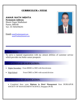 CURRICULUM – VITAE
a
AMAR NATH MEHTA
Permanent Address:
Shastri Nagar Madhubani
Purnia, BIHAR
Tel: +91 9456596291
Email: amar07mehta@gmail.com
amar07mehta@hotmail.com
OBJECTIVE:
To serve a reputed organization with my utmost abilities of customer service
which provides me better career prospects.
EDUCATIONAL QUALIFICATION:
.
• Higher Secondary: From BISSE in 2003 with first division
• High School: From CBSE in 2001 with second division
PROFESSIONAL QUALIFICATION:
• Completed three years Diploma in Hotel Management from DURGAPUR
SOCIETY OF MANAGEMENT SCIENCE, Durgapur (W.B)
 
