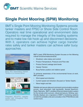 Single Point Mooring (SPM) Monitoring
BMT’s Single Point Mooring Monitoring Systems provide
tanker masters and FPSO or Shore Side Control Room
Operators real time operational and environment data
required to manage the integrity of the loading systems
and to make low risk hook up and disconnect decisions.
With it, operators can achieve higher cargo transfer
rates safely and tanker masters can achieve safer buoy
approaches.
Buoy RTU transmitting Hawser
Tension to a moored tanker
Integrated MTU/PTU operator
screen with Emergency Shut-
down Controls
BMT’s basic SPM Monitoring System focuses on the following
critical functions/measurements:
•	 Shutdown valve status and control
•	 Product Temperature, Pressure and Flow rate
•	 Product Swivel Leakage tank levels
•	 Hawser Tension
•	 Buoy/Tanker position and relative speed
To enhance awareness of the environmental forces at work,
BMT provides:
•	 Wind speed and direction
•	 Current speed and direction (focused on Tanker Depth)
•	 Wave height and tide
Reliable and secure data and command communication employs
proven, dual redundant, high bandwidth, Spread Spectrum,
Radio Telemetry. BMT’s wireless Ethernet dissemination system
for the remote units is proven, robust and secure. Striking, user-
friendly displays are a signature of BMT’s monitoring systems
on both the portable units and consoles in the FPSO/Shore side
control room.
 