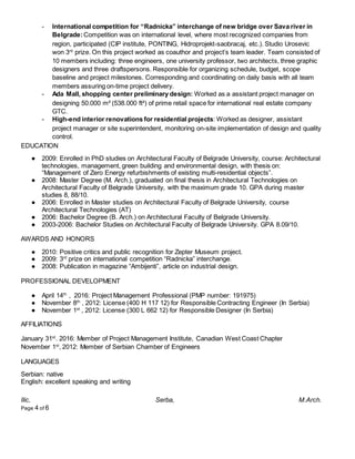 Ilic, Serba, M.Arch.
Page 4 of 6
- International competition for “Radnicka” interchange of new bridge over Sava river in
Belgrade:Competition was on international level, where most recognized companies from
region, participated (CIP institute, PONTING, Hidroprojekt-saobracaj, etc.). Studio Urosevic
won 3rd
prize. On this project worked as coauthor and project’s team leader. Team consisted of
10 members including: three engineers, one university professor, two architects, three graphic
designers and three draftspersons. Responsible for organizing schedule, budget, scope
baseline and project milestones. Corresponding and coordinating on daily basis with all team
members assuring on-time project delivery.
- Ada Mall, shopping center preliminary design: Worked as a assistant project manager on
designing 50.000 m² (538.000 ft²) of prime retail space for international real estate company
GTC.
- High-end interior renovations for residential projects: Worked as designer, assistant
project manager or site superintendent, monitoring on-site implementation of design and quality
control.
EDUCATION
● 2009: Enrolled in PhD studies on Architectural Faculty of Belgrade University, course: Architectural
technologies, management, green building and environmental design, with thesis on:
“Management of Zero Energy refurbishments of existing multi-residential objects”.
● 2008: Master Degree (M. Arch.), graduated on final thesis in Architectural Technologies on
Architectural Faculty of Belgrade University, with the maximum grade 10. GPA during master
studies 8, 88/10.
● 2006: Enrolled in Master studies on Architectural Faculty of Belgrade University, course
Architectural Technologies (AT)
● 2006: Bachelor Degree (B. Arch.) on Architectural Faculty of Belgrade University.
● 2003-2006: Bachelor Studies on Architectural Faculty of Belgrade University. GPA 8.09/10.
AWARDS AND HONORS
● 2010: Positive critics and public recognition for Zepter Museum project.
● 2009: 3rd
prize on international competition “Radnicka” interchange.
● 2008: Publication in magazine “Ambijenti”, article on industrial design.
PROFESSIONAL DEVELOPMENT
● April 14th
, 2016: Project Management Professional (PMP number: 191975)
● November 8th
, 2012: License (400 H 117 12) for Responsible Contracting Engineer (In Serbia)
● November 1st
, 2012: License (300 L 662 12) for Responsible Designer (In Serbia)
AFFILIATIONS
January 31st
. 2016: Member of Project Management Institute, Canadian West Coast Chapter
November 1st
, 2012: Member of Serbian Chamber of Engineers
LANGUAGES
Serbian: native
English: excellent speaking and writing
 
