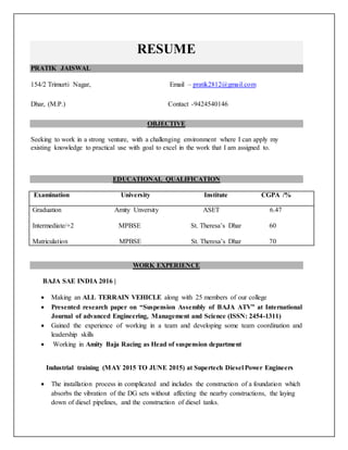 RESUME
PRATIK JAISWAL
154/2 Trimurti Nagar, Email – pratik2812@gmail.com
Dhar, (M.P.) Contact -9424540146
OBJECTIVE
Seeking to work in a strong venture, with a challenging environment where I can apply my
existing knowledge to practical use with goal to excel in the work that I am assigned to.
EDUCATIONAL QUALIFICATION
Examination University Institute CGPA /%
Graduation Amity Unversity ASET 6.47
Intermediate/+2 MPBSE St. Theresa’s Dhar 60
Matriculation MPBSE St. Theresa’s Dhar 70
WORK EXPERIENCE
BAJA SAE INDIA 2016 |
 Making an ALL TERRAIN VEHICLE along with 25 members of our college
 Presented research paper on “Suspension Assembly of BAJA ATV” at International
Journal of advanced Engineering, Management and Science (ISSN: 2454-1311)
 Gained the experience of working in a team and developing some team coordination and
leadership skills
 Working in Amity Baja Racing as Head of suspension department
Industrial training (MAY 2015 TO JUNE 2015) at Supertech Diesel Power Engineers
 The installation process in complicated and includes the construction of a foundation which
absorbs the vibration of the DG sets without affecting the nearby constructions, the laying
down of diesel pipelines, and the construction of diesel tanks.
 