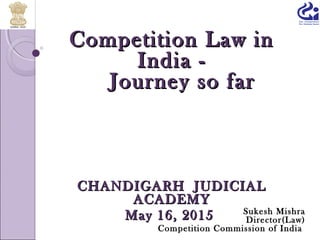 Competition Law inCompetition Law in
India -India -
Journey so farJourney so far
CHANDIGARH JUDICIALCHANDIGARH JUDICIAL
ACADEMYACADEMY
May 16, 2015May 16, 2015 Sukesh Mishra
Director(Law)
Competition Commission of India
 