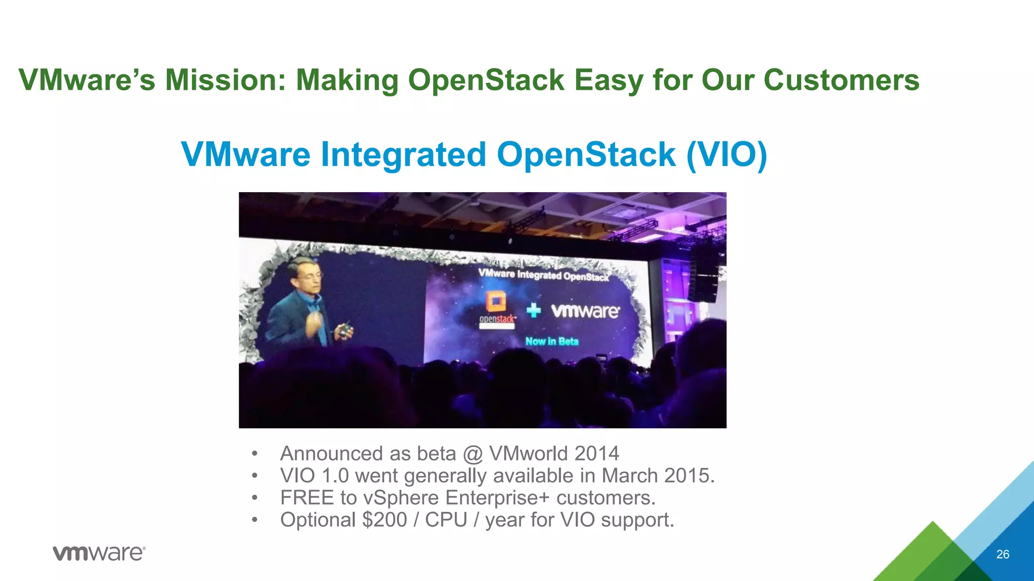 VMware’s Mission: Making OpenStack Easy for Our Customers
26
• Announced as beta @ VMworld 2014
• VIO 1.0 went generally available in March 2015.
• FREE to vSphere Enterprise+ customers.
• Optional $200 / CPU / year for VIO support.
VMware Integrated OpenStack (VIO)
 