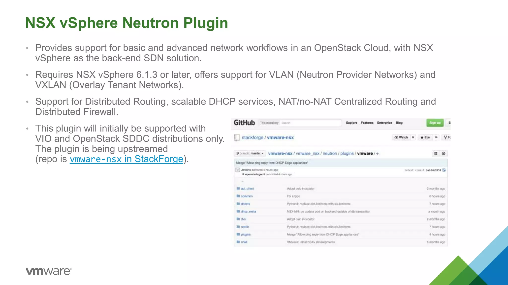NSX vSphere Neutron Plugin
• Provides support for basic and advanced network workflows in an OpenStack Cloud, with NSX
vSphere as the back-end SDN solution.
• Requires NSX vSphere 6.1.3 or later, offers support for VLAN (Neutron Provider Networks) and
VXLAN (Overlay Tenant Networks).
• Support for Distributed Routing, scalable DHCP services, NAT/no-NAT Centralized Routing and
Distributed Firewall.
• This plugin will initially be supported with
VIO and OpenStack SDDC distributions only.
The plugin is being upstreamed
(repo is vmware-nsx in StackForge).
 